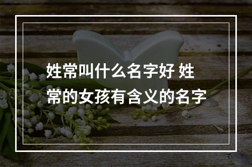 姓常叫什么名字好 姓常的女孩有含义的名字