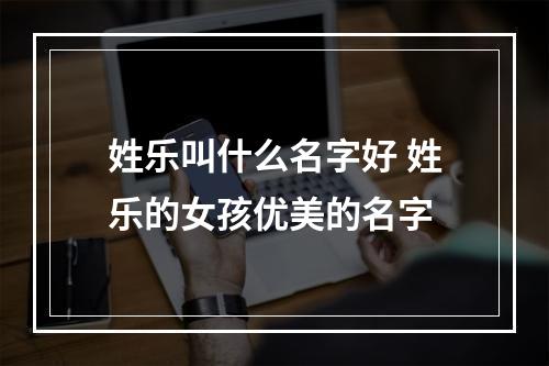 姓乐叫什么名字好 姓乐的女孩优美的名字