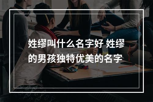 姓缪叫什么名字好 姓缪的男孩独特优美的名字