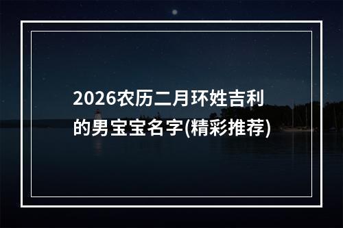 2026农历二月环姓吉利的男宝宝名字(精彩推荐)