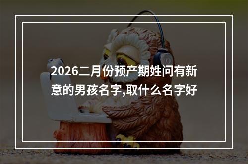 2026二月份预产期姓问有新意的男孩名字,取什么名字好