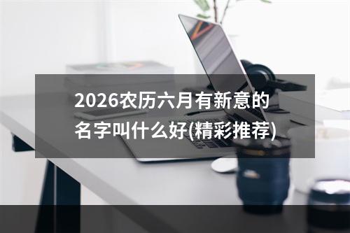 2026农历六月有新意的名字叫什么好(精彩推荐)