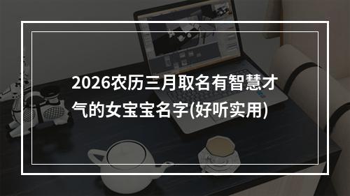 2026农历三月取名有智慧才气的女宝宝名字(好听实用)