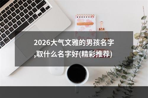 2026大气文雅的男孩名字,取什么名字好(精彩推荐)