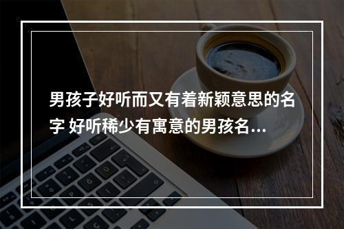 男孩子好听而又有着新颖意思的名字 好听稀少有寓意的男孩名字,男孩新颖有涵养的名字