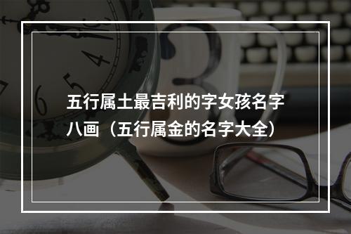 五行属土最吉利的字女孩名字八画（五行属金的名字大全）