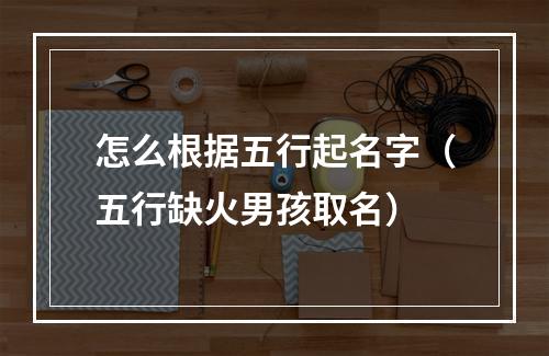 怎么根据五行起名字（五行缺火男孩取名）