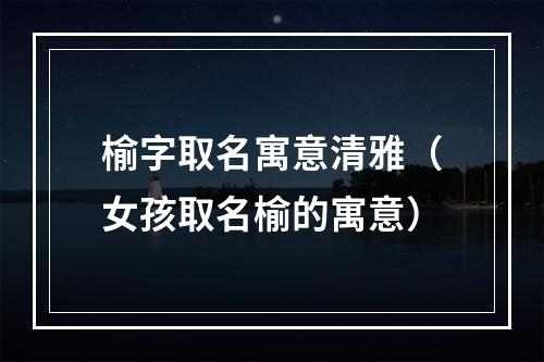 榆字取名寓意清雅（女孩取名榆的寓意）