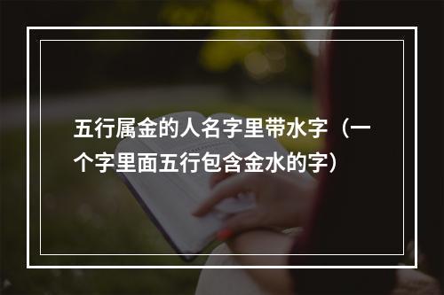 五行属金的人名字里带水字（一个字里面五行包含金水的字）