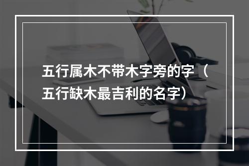 五行属木不带木字旁的字（五行缺木最吉利的名字）