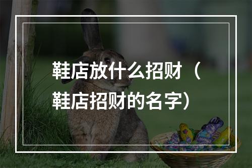鞋店放什么招财（鞋店招财的名字）