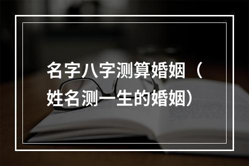 名字八字测算婚姻（姓名测一生的婚姻）