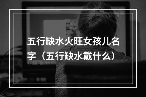 五行缺水火旺女孩儿名字（五行缺水戴什么）