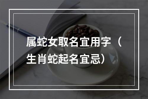 属蛇女取名宜用字（生肖蛇起名宜忌）