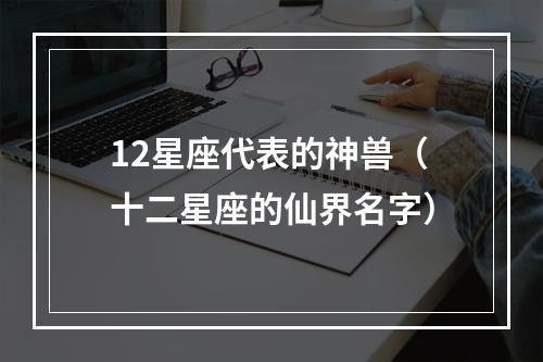 12星座代表的神兽（十二星座的仙界名字）