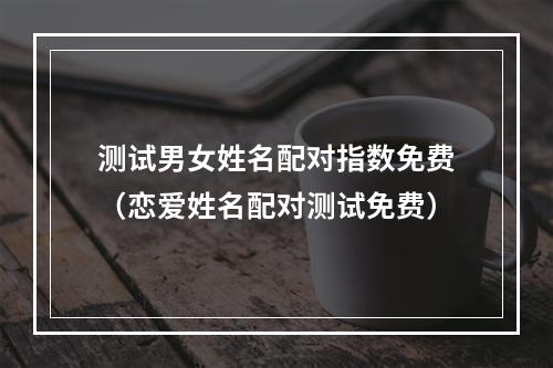 测试男女姓名配对指数免费（恋爱姓名配对测试免费）