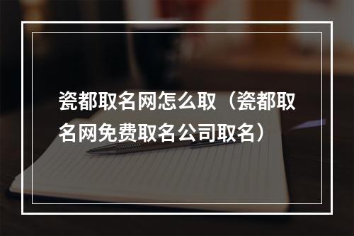 瓷都取名网怎么取（瓷都取名网免费取名公司取名）