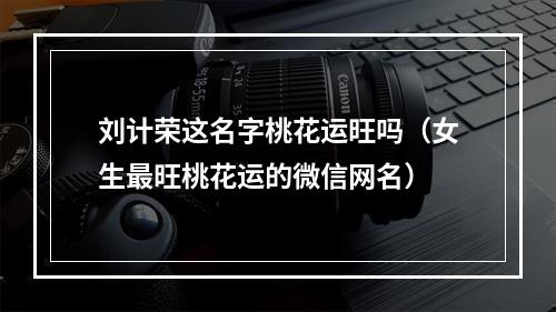 刘计荣这名字桃花运旺吗（女生最旺桃花运的微信网名）