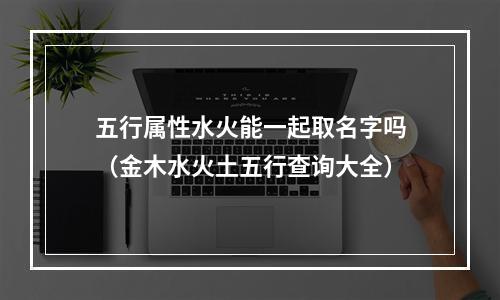 五行属性水火能一起取名字吗（金木水火土五行查询大全）