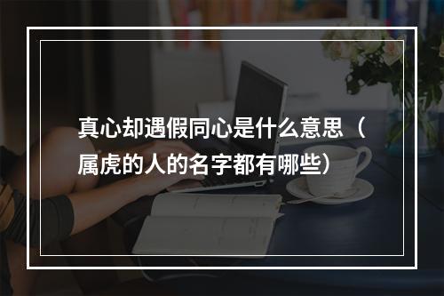 真心却遇假同心是什么意思（属虎的人的名字都有哪些）