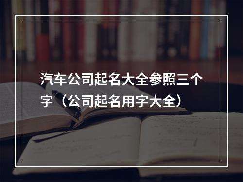 汽车公司起名大全参照三个字（公司起名用字大全）