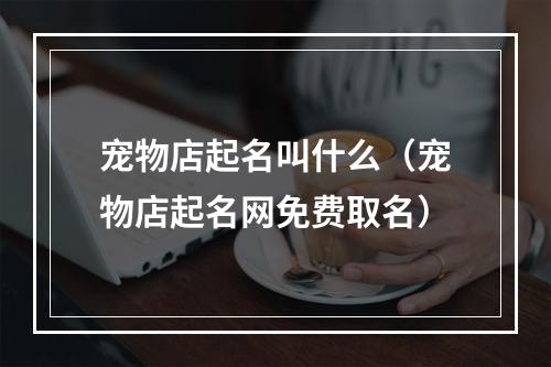 宠物店起名叫什么（宠物店起名网免费取名）