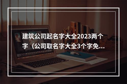建筑公司起名字大全2023两个字（公司取名字大全3个字免费）