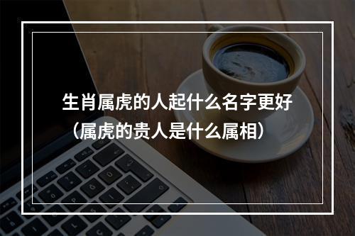 生肖属虎的人起什么名字更好（属虎的贵人是什么属相）