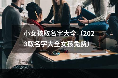 小女孩取名字大全（2023取名字大全女孩免费）
