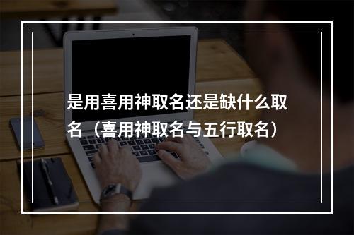 是用喜用神取名还是缺什么取名（喜用神取名与五行取名）