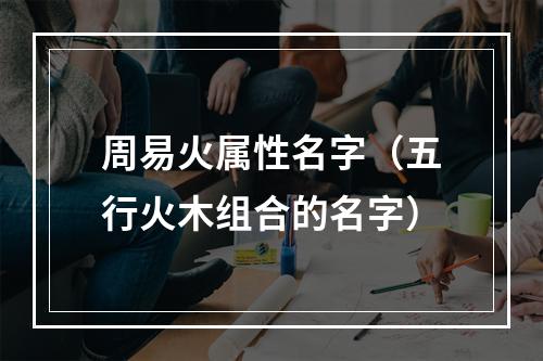 周易火属性名字（五行火木组合的名字）