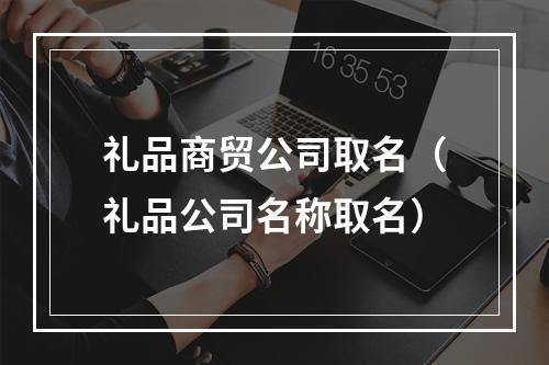 礼品商贸公司取名（礼品公司名称取名）