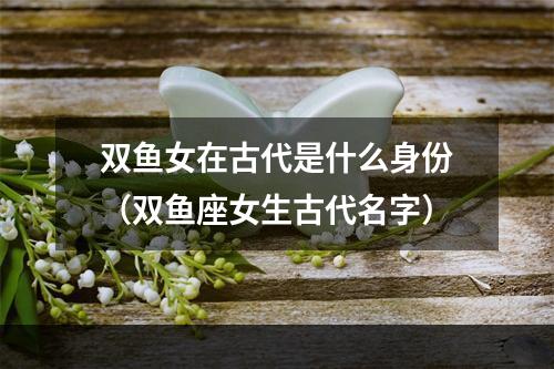 双鱼女在古代是什么身份（双鱼座女生古代名字）