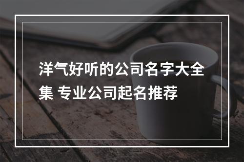 洋气好听的公司名字大全集 专业公司起名推荐