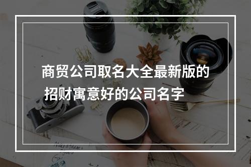 商贸公司取名大全最新版的 招财寓意好的公司名字