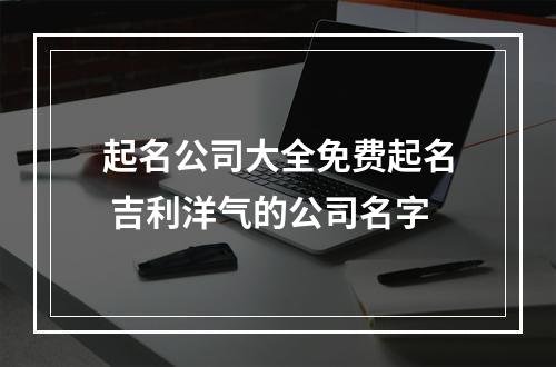 起名公司大全免费起名 吉利洋气的公司名字