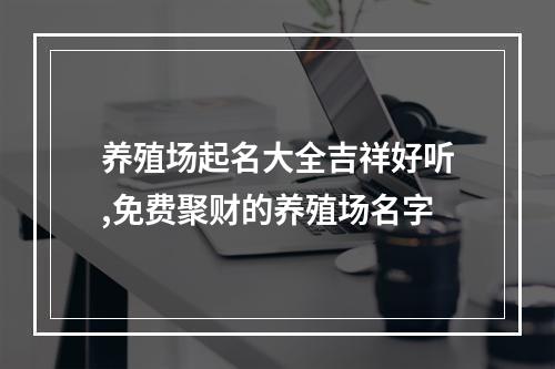 养殖场起名大全吉祥好听,免费聚财的养殖场名字