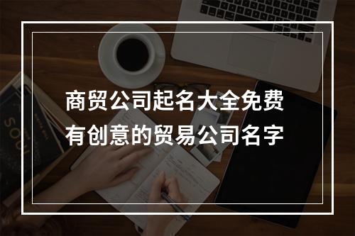 商贸公司起名大全免费 有创意的贸易公司名字