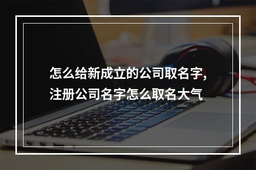 怎么给新成立的公司取名字,注册公司名字怎么取名大气
