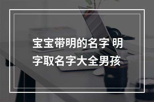 宝宝带明的名字 明字取名字大全男孩