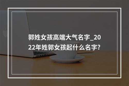 郭姓女孩高端大气名字_2022年姓郭女孩起什么名字?