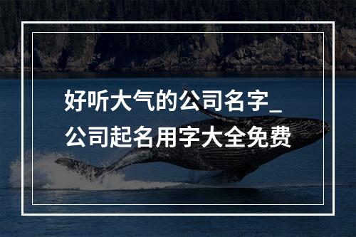 好听大气的公司名字_公司起名用字大全免费