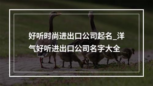 好听时尚进出口公司起名_洋气好听进出口公司名字大全