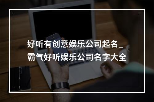 好听有创意娱乐公司起名_霸气好听娱乐公司名字大全