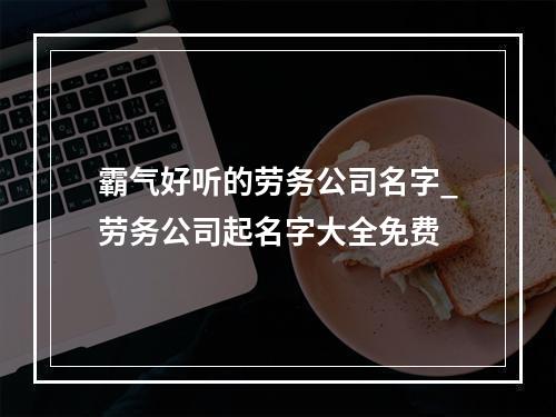 霸气好听的劳务公司名字_劳务公司起名字大全免费