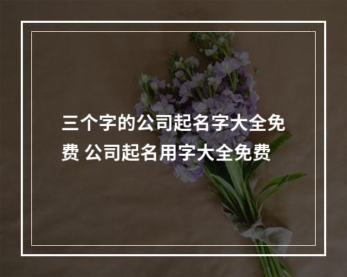 三个字的公司起名字大全免费 公司起名用字大全免费