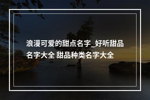 浪漫可爱的甜点名字_好听甜品名字大全 甜品种类名字大全