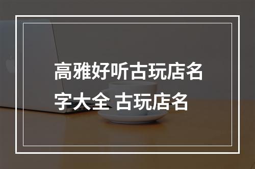高雅好听古玩店名字大全 古玩店名