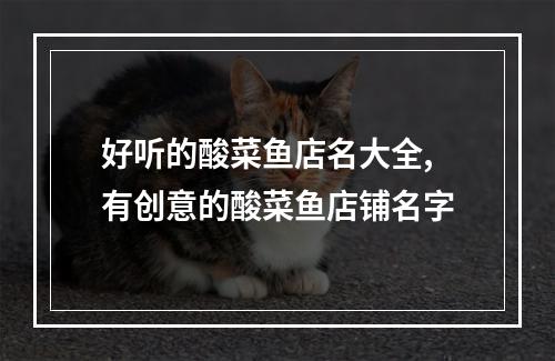 好听的酸菜鱼店名大全,有创意的酸菜鱼店铺名字