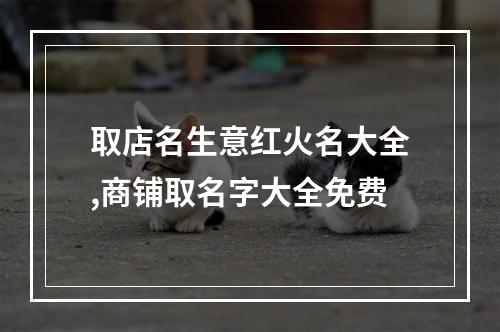 取店名生意红火名大全,商铺取名字大全免费